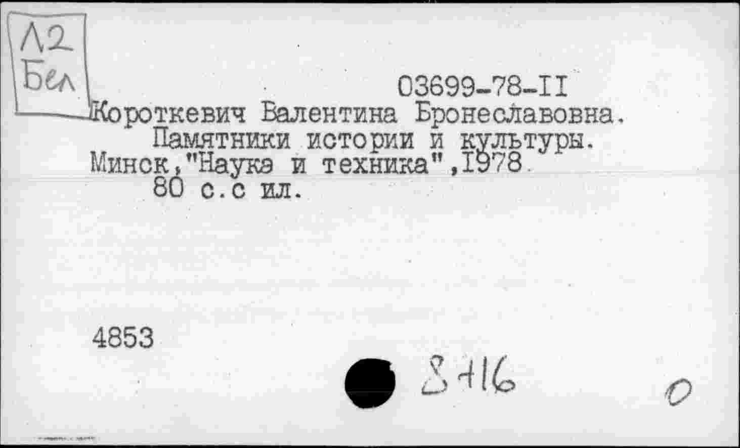 ﻿Л2.
Ббл	03699-78-11
■----Жороткевич Валентина Бронеславовна.
Памятники истории и культуры.
Минск/'Наука и техника" ,1978
80 с.с ил.
4853
• М
о